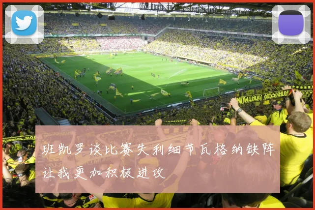 班凯罗谈比赛失利细节瓦格纳缺阵让我更加积极进攻