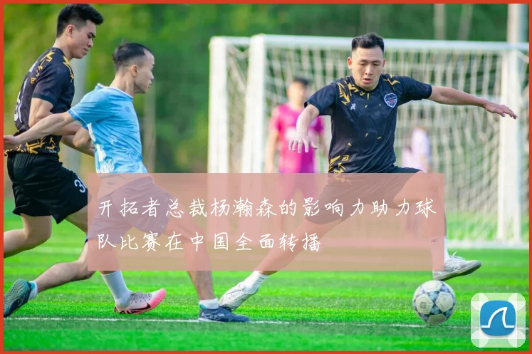 开拓者总裁杨瀚森的影响力助力球队比赛在中国全面转播