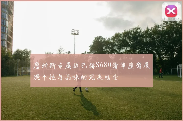 詹姆斯专属迈巴赫S680奢华座驾展现个性与品味的完美结合
