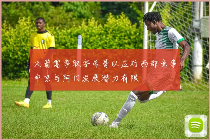 火箭需争取字母哥以应对西部竞争申京与阿门发展潜力有限