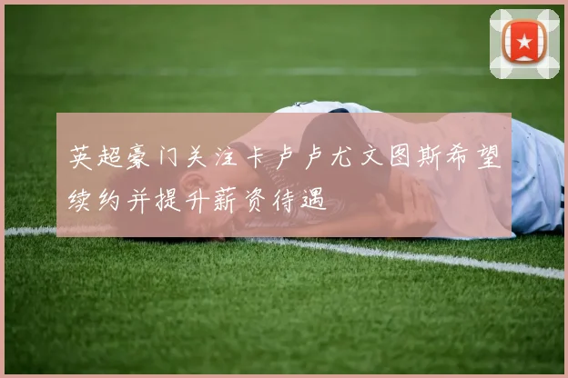 英超豪门关注卡卢卢尤文图斯希望续约并提升薪资待遇