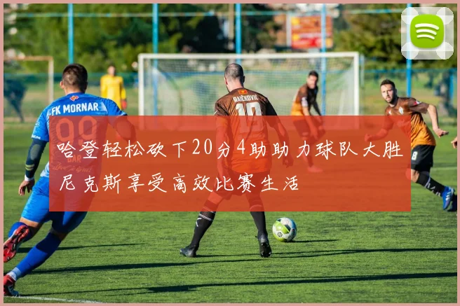 哈登轻松砍下20分4助助力球队大胜尼克斯享受高效比赛生活