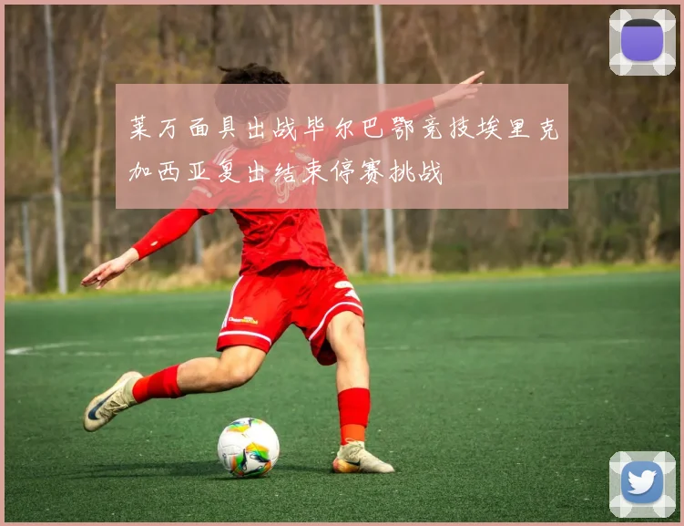 莱万面具出战毕尔巴鄂竞技埃里克加西亚复出结束停赛挑战